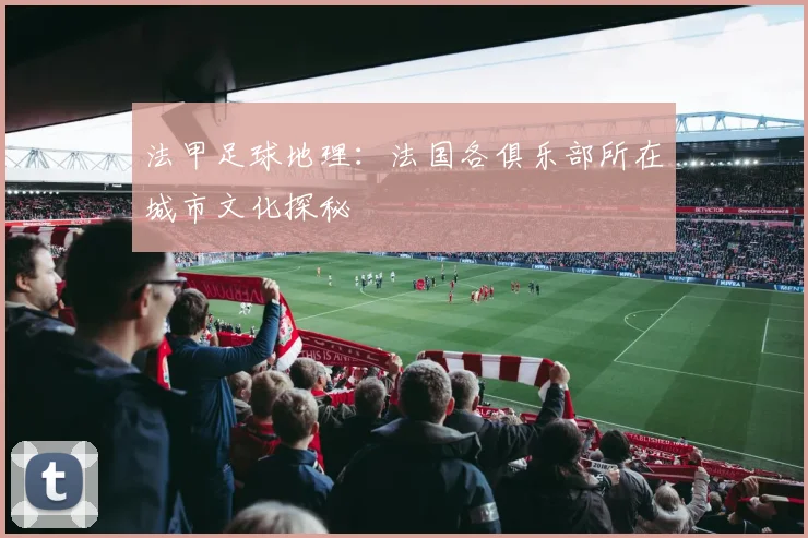 法甲足球地理:法国各俱乐部所在城市文化探秘