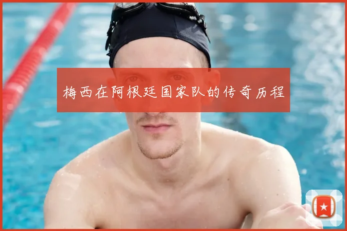 梅西在阿根廷国家队的传奇历程