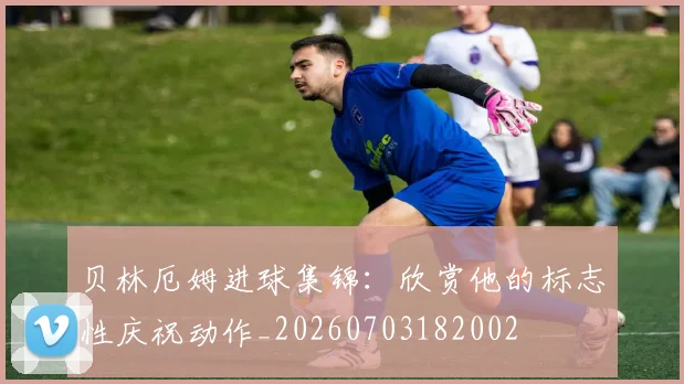 贝林厄姆进球集锦:欣赏他的标志性庆祝动作_20260703182002