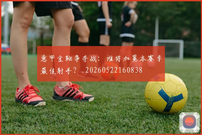 意甲金靴争夺战:谁将加冕本赛季最佳射手?_20260522160838