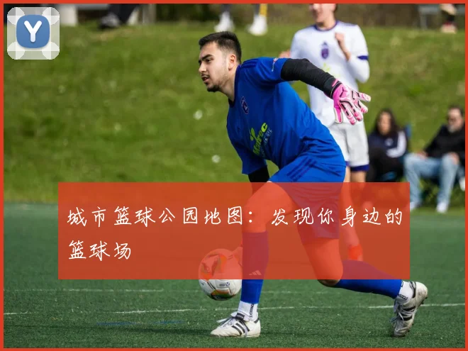 城市篮球公园地图：发现你身边的篮球场