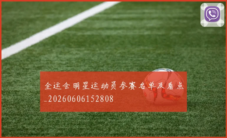 全运会明星运动员参赛名单及看点_20260606152808