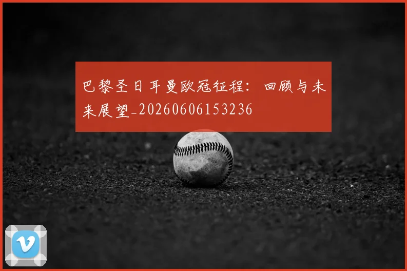 巴黎圣日耳曼欧冠征程：回顾与未来展望_20260606153236